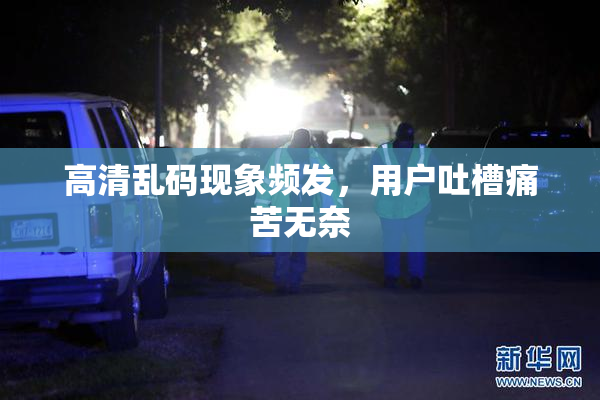高清乱码现象频发，用户吐槽痛苦无奈