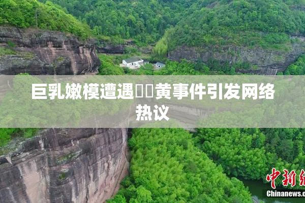 巨乳嫩模遭遇❌‌黄事件引发网络热议