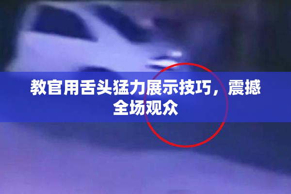 教官用舌头猛力展示技巧，震撼全场观众