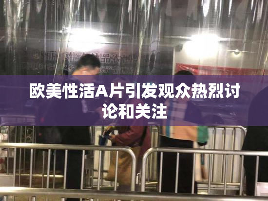 欧美性活A片引发观众热烈讨论和关注