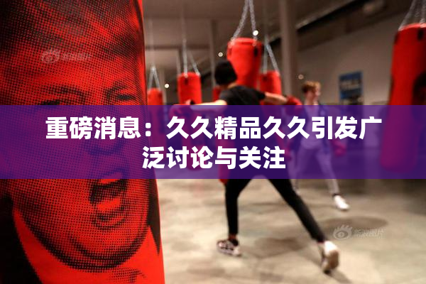 重磅消息：久久精品久久引发广泛讨论与关注