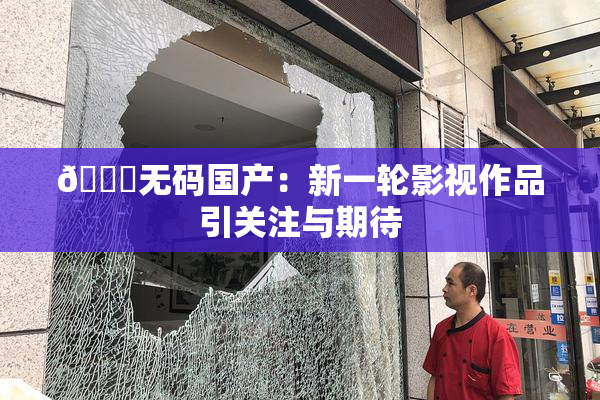 🔞无码国产：新一轮影视作品引关注与期待