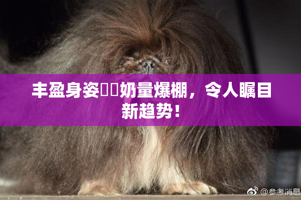 丰盈身姿❌‌奶量爆棚，令人瞩目新趋势！