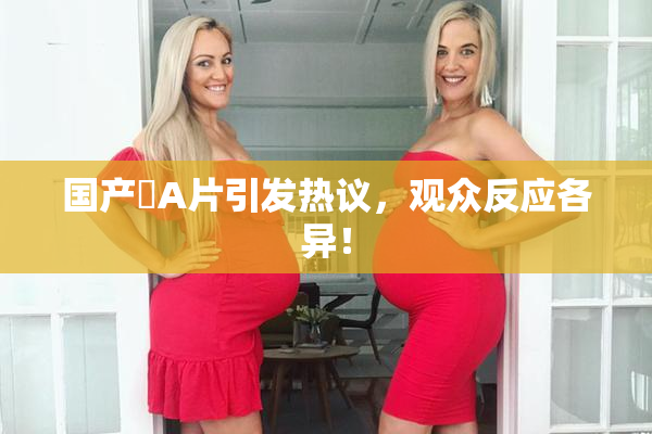 国产婬A片引发热议，观众反应各异！