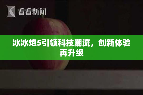 冰冰炮5引领科技潮流，创新体验再升级