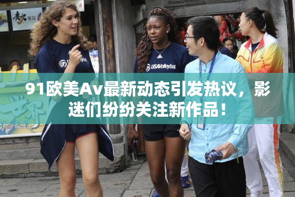 91欧美Av最新动态引发热议，影迷们纷纷关注新作品！