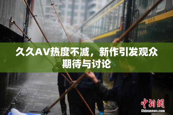 久久AV热度不减，新作引发观众期待与讨论