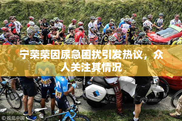 宁荣荣因尿急困扰引发热议，众人关注其情况
