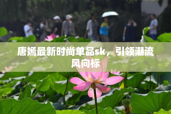 唐嫣最新时尚单品sk，引领潮流风向标