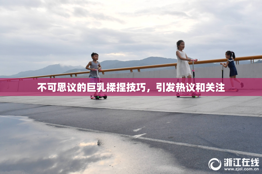 不可思议的巨乳揉捏技巧，引发热议和关注