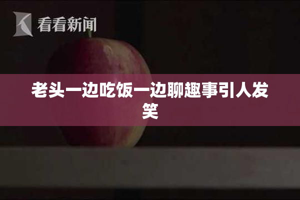 老头一边吃饭一边聊趣事引人发笑