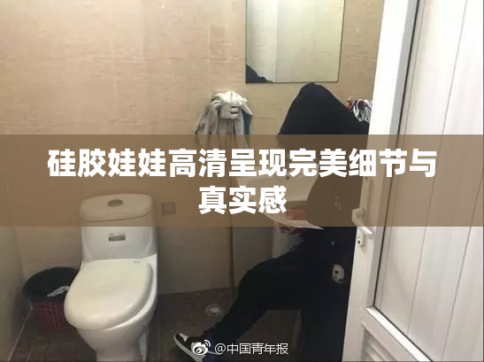 硅胶娃娃高清呈现完美细节与真实感