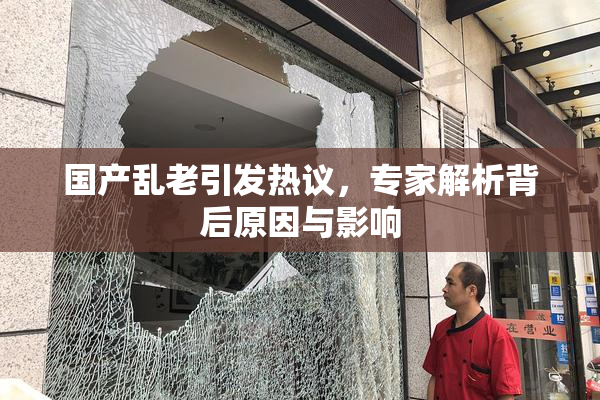 国产乱老引发热议，专家解析背后原因与影响