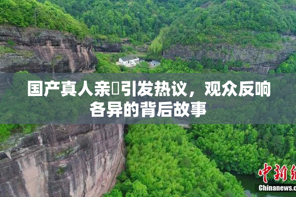 国产真人亲妺引发热议，观众反响各异的背后故事