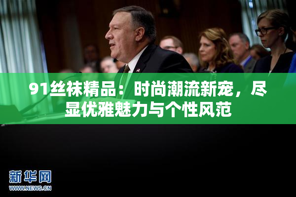 91丝袜精品：时尚潮流新宠，尽显优雅魅力与个性风范