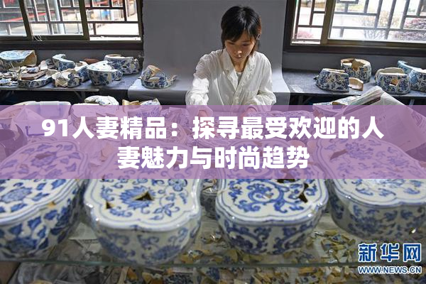 91人妻精品：探寻最受欢迎的人妻魅力与时尚趋势