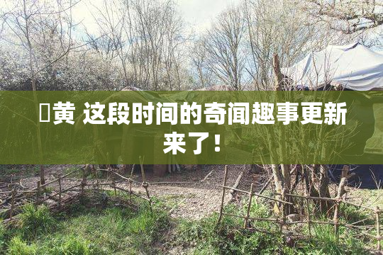 ✿黄 这段时间的奇闻趣事更新来了！