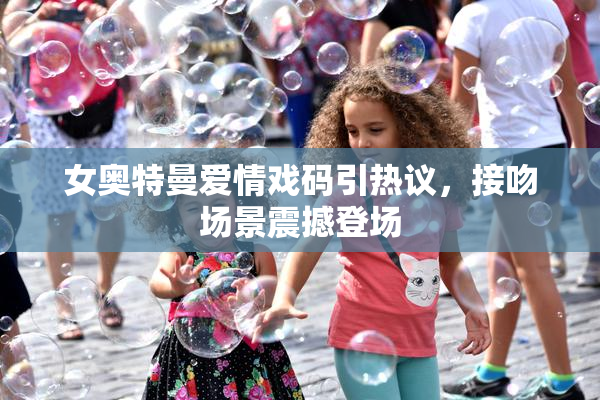 女奥特曼爱情戏码引热议，接吻场景震撼登场