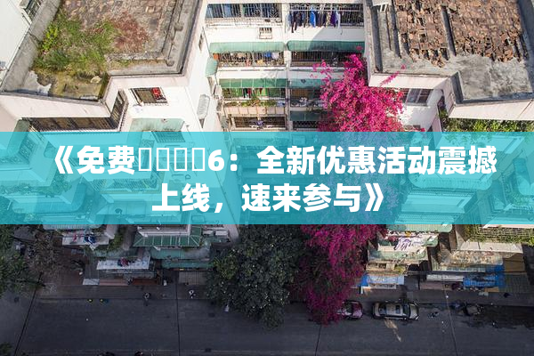 《免费❌‌❌‌6：全新优惠活动震撼上线，速来参与》