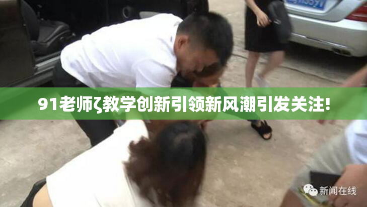 91老师ζ教学创新引领新风潮引发关注!