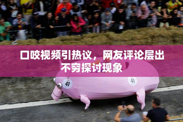 口咬视频引热议，网友评论层出不穷探讨现象