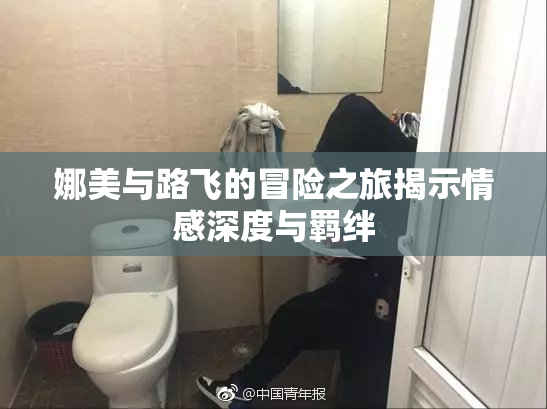 娜美与路飞的冒险之旅揭示情感深度与羁绊