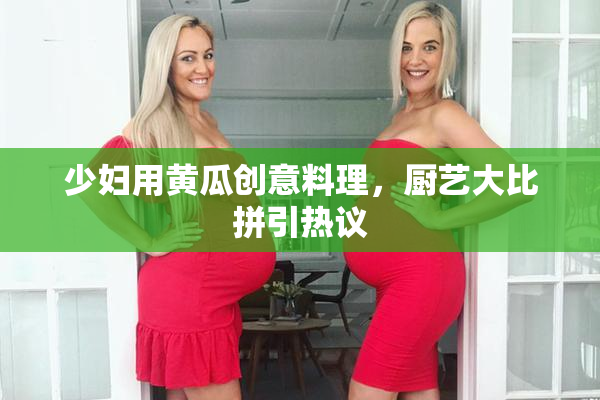 少妇用黄瓜创意料理，厨艺大比拼引热议