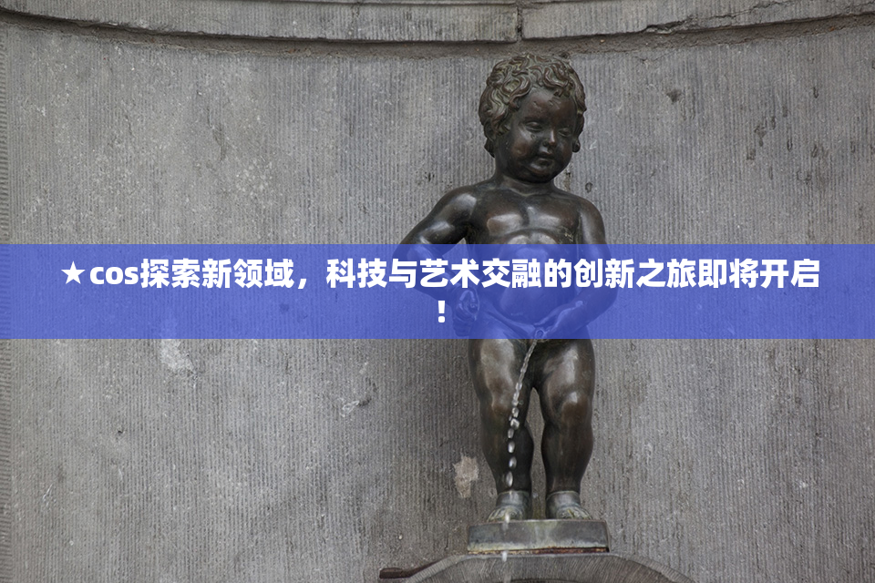 ★cos探索新领域，科技与艺术交融的创新之旅即将开启！