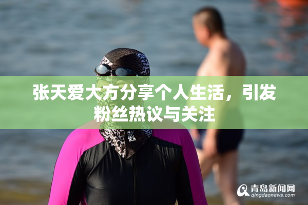 张天爱大方分享个人生活，引发粉丝热议与关注