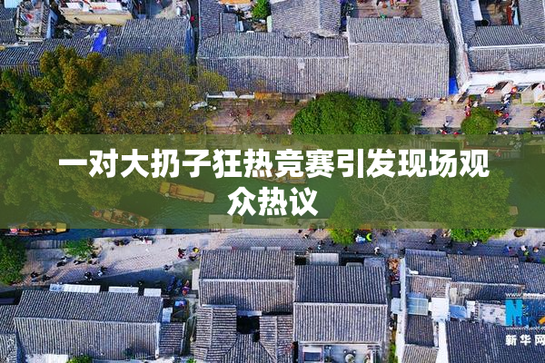 一对大扔子狂热竞赛引发现场观众热议