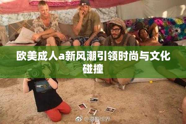 欧美成人a新风潮引领时尚与文化碰撞