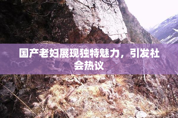 国产老妇展现独特魅力，引发社会热议