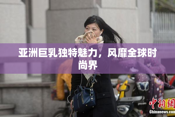 亚洲巨乳独特魅力，风靡全球时尚界