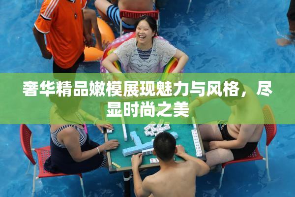 奢华精品嫩模展现魅力与风格，尽显时尚之美