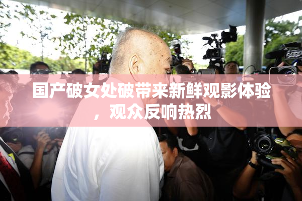 国产破女处破带来新鲜观影体验，观众反响热烈