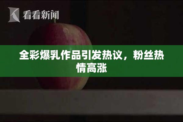 全彩爆乳作品引发热议，粉丝热情高涨