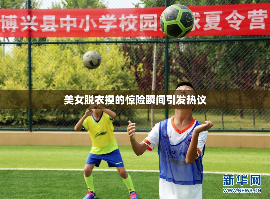 美女脱衣摸的惊险瞬间引发热议