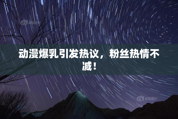动漫爆乳引发热议，粉丝热情不减！