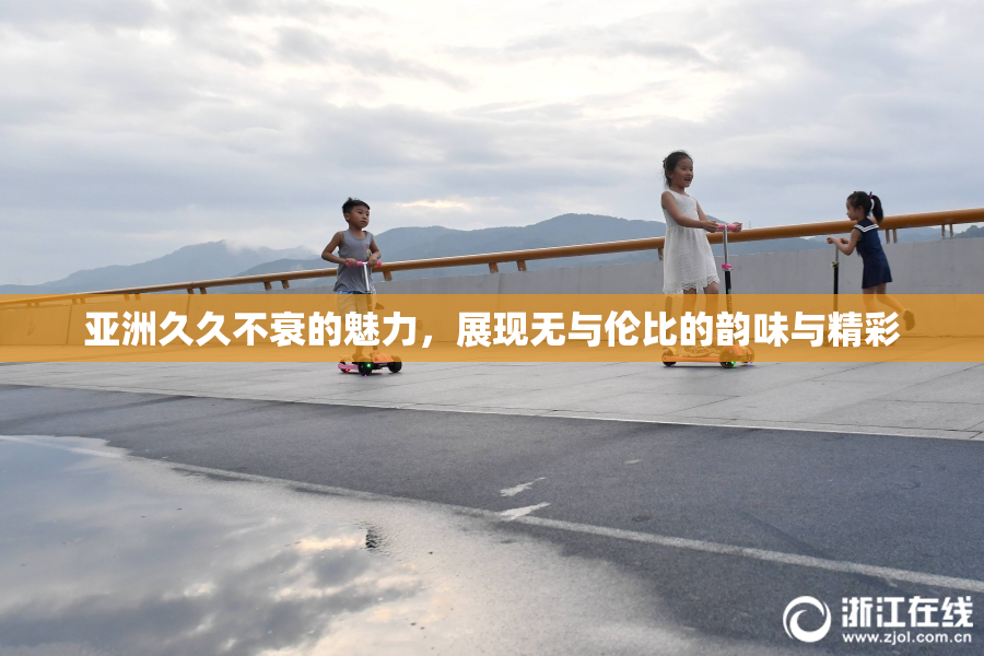 亚洲久久不衰的魅力，展现无与伦比的韵味与精彩