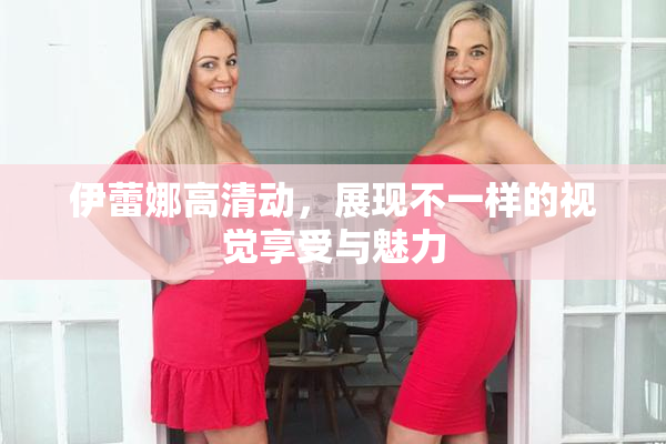 伊蕾娜高清动，展现不一样的视觉享受与魅力