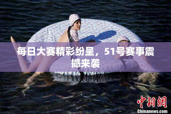 每日大赛精彩纷呈，51号赛事震撼来袭