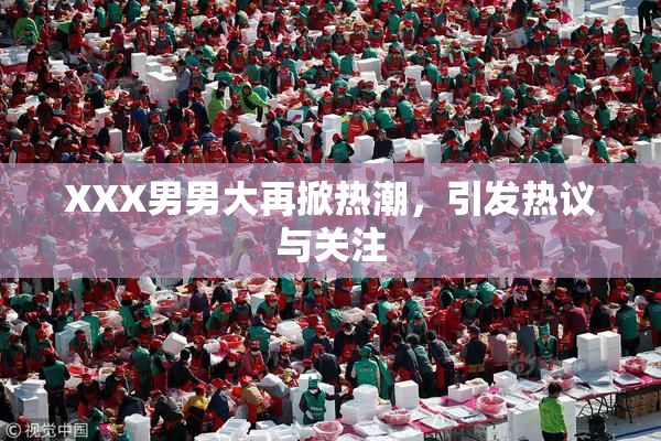 XXX男男大再掀热潮，引发热议与关注
