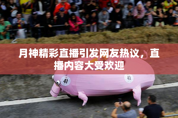 月神精彩直播引发网友热议，直播内容大受欢迎