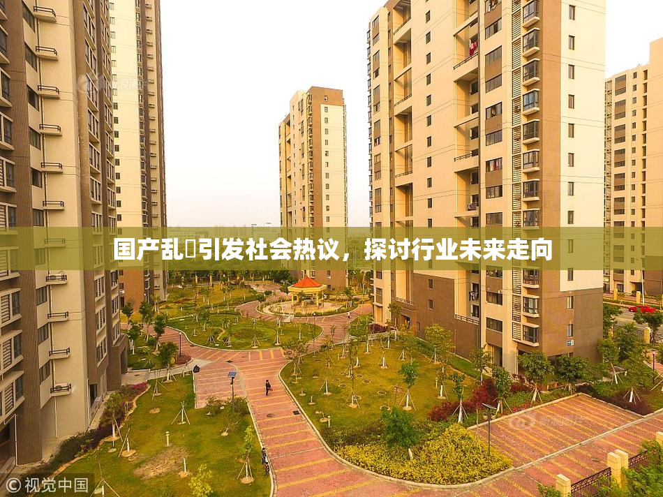 国产乱婬引发社会热议，探讨行业未来走向