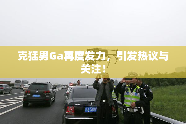 克猛男Ga再度发力，引发热议与关注！
