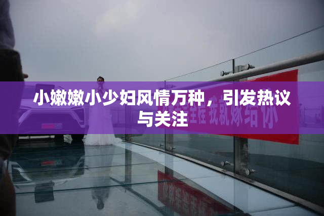 小嫩嫩小少妇风情万种，引发热议与关注