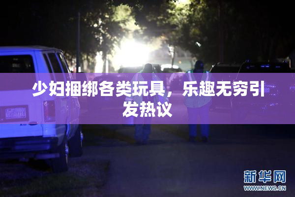 少妇捆绑各类玩具，乐趣无穷引发热议