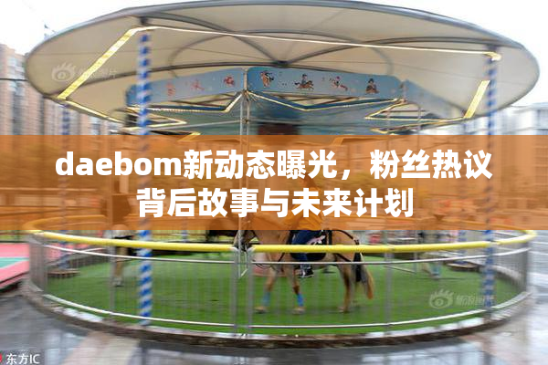 daebom新动态曝光，粉丝热议背后故事与未来计划