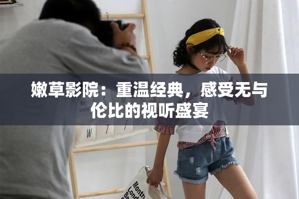 嫩草影院：重温经典，感受无与伦比的视听盛宴