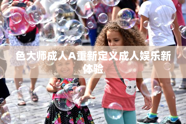 色大师成人A重新定义成人娱乐新体验